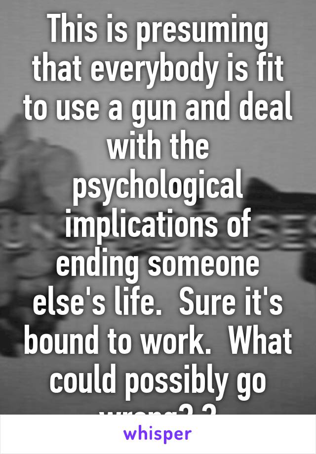 This is presuming that everybody is fit to use a gun and deal with the psychological implications of ending someone else's life.  Sure it's bound to work.  What could possibly go wrong? ?