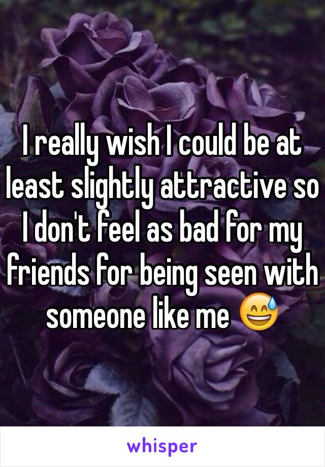 I really wish I could be at least slightly attractive so I don't feel as bad for my friends for being seen with someone like me 😅