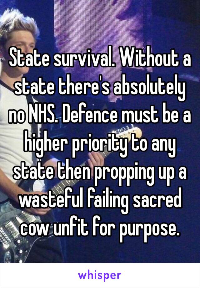 State survival. Without a state there's absolutely no NHS. Defence must be a higher priority to any state then propping up a wasteful failing sacred cow unfit for purpose. 