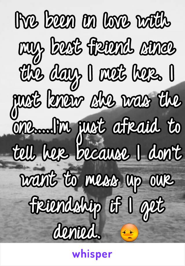 I've been in love with my best friend since the day I met her. I just knew she was the one.....I'm just afraid to tell her because I don't want to mess up our friendship if I get denied.  😳