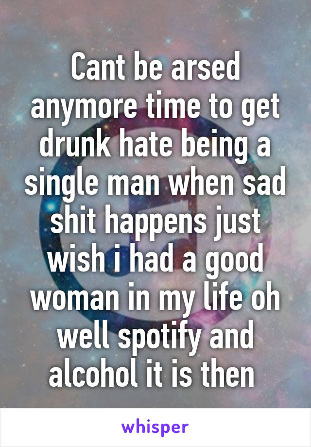 Cant be arsed anymore time to get drunk hate being a single man when sad shit happens just wish i had a good woman in my life oh well spotify and alcohol it is then 