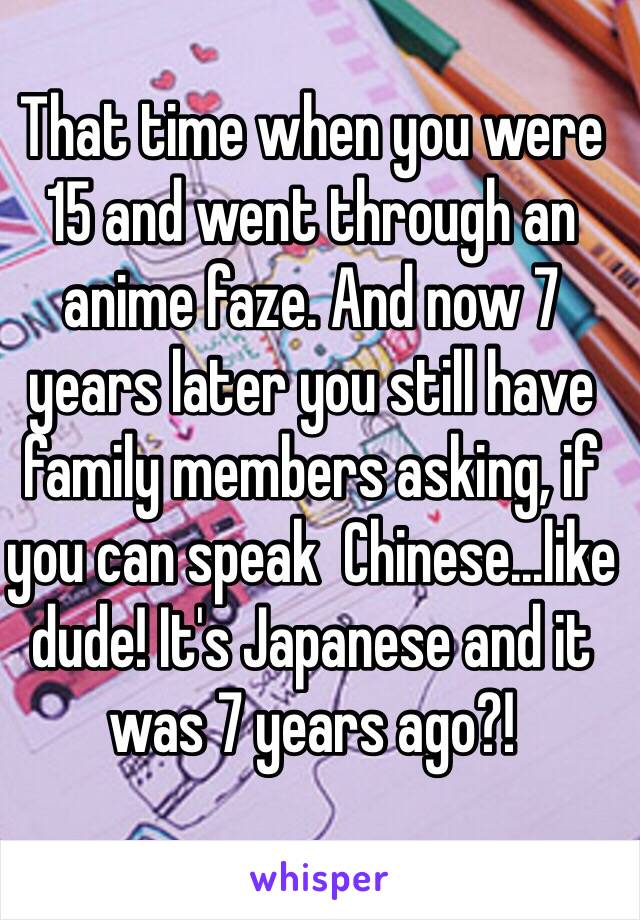 That time when you were 15 and went through an anime faze. And now 7 years later you still have family members asking, if you can speak  Chinese...like dude! It's Japanese and it was 7 years ago?! 