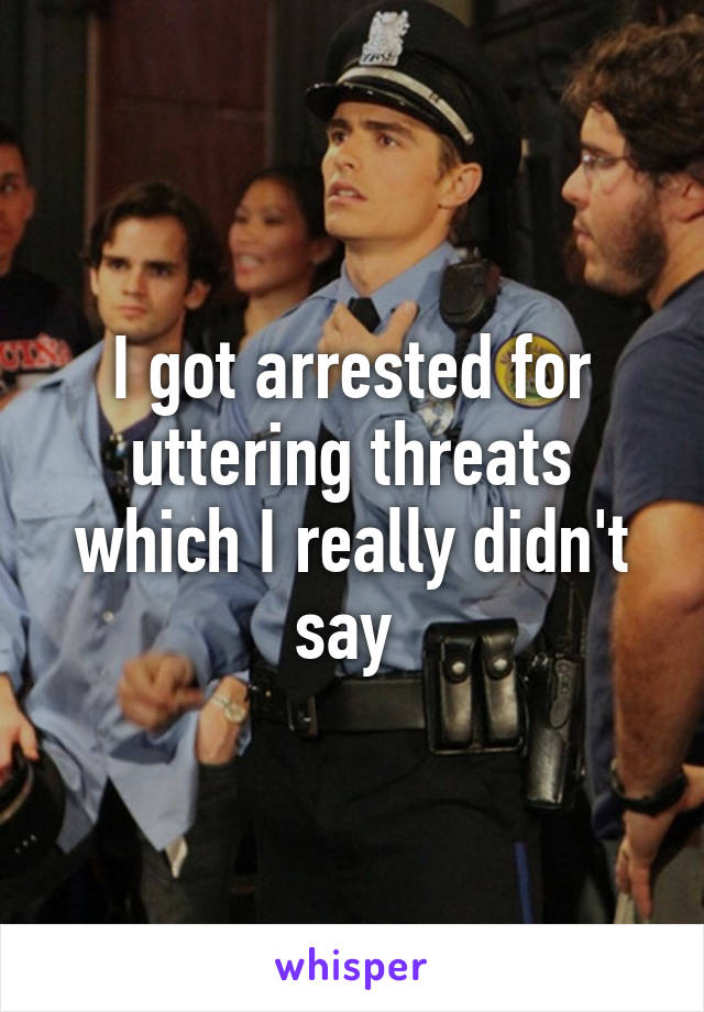 I got arrested for uttering threats which I really didn't say 