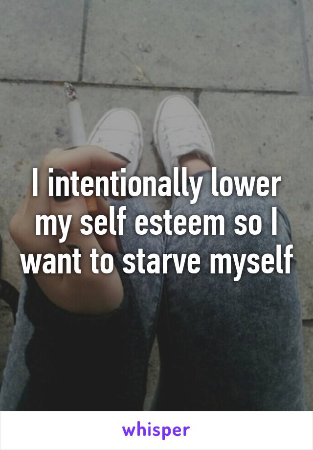 I intentionally lower my self esteem so I want to starve myself