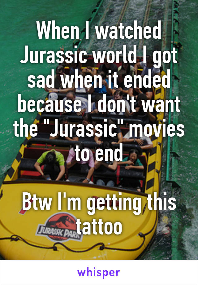 When I watched Jurassic world I got sad when it ended because I don't want the "Jurassic" movies to end

Btw I'm getting this tattoo
