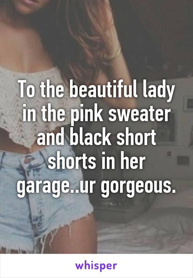 To the beautiful lady in the pink sweater and black short shorts in her garage..ur gorgeous.