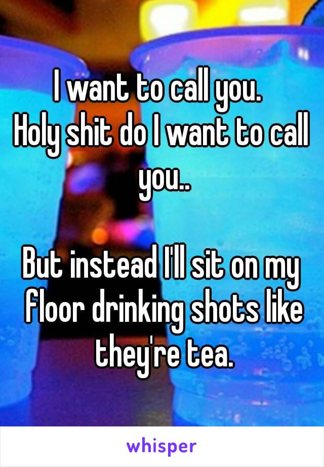 I want to call you. 
Holy shit do I want to call you..

But instead I'll sit on my floor drinking shots like they're tea.