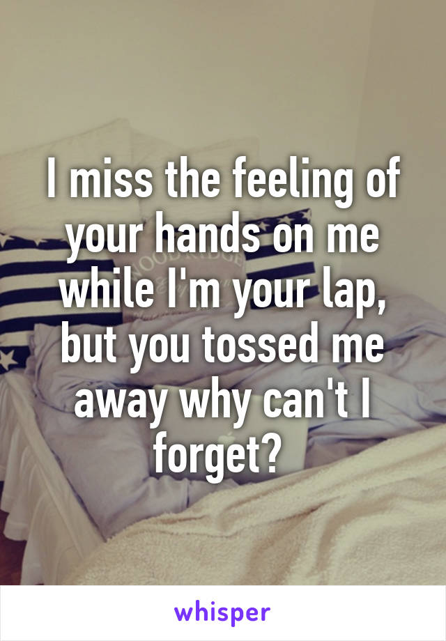 I miss the feeling of your hands on me while I'm your lap, but you tossed me away why can't I forget? 