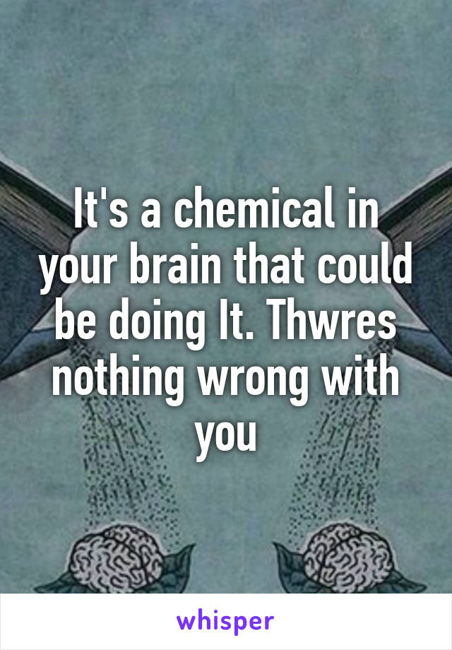 It's a chemical in your brain that could be doing It. Thwres nothing wrong with you