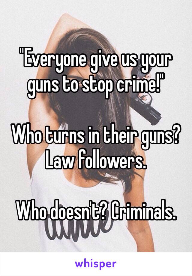 "Everyone give us your guns to stop crime!"

Who turns in their guns? Law followers. 

Who doesn't? Criminals. 