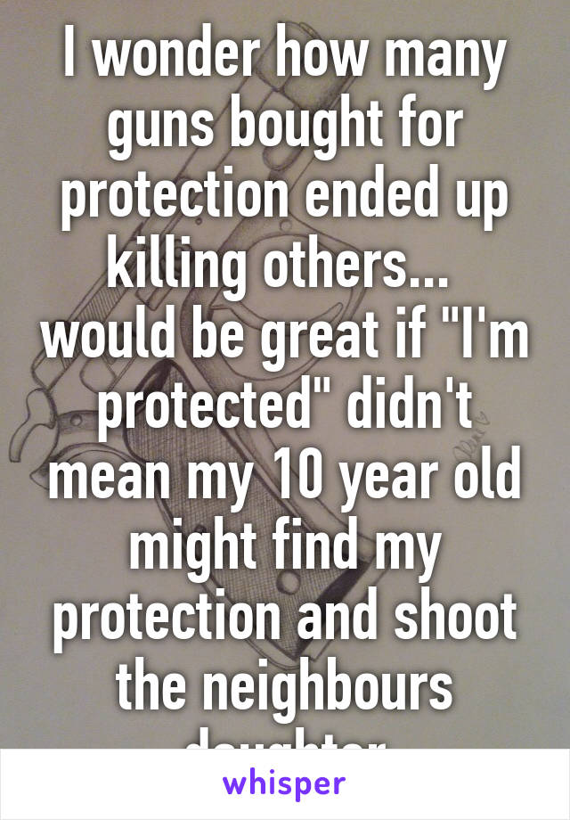 I wonder how many guns bought for protection ended up killing others...  would be great if "I'm protected" didn't mean my 10 year old might find my protection and shoot the neighbours daughter