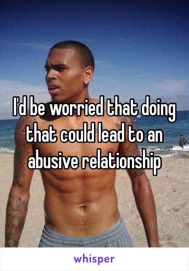 I'd be worried that doing that could lead to an abusive relationship
