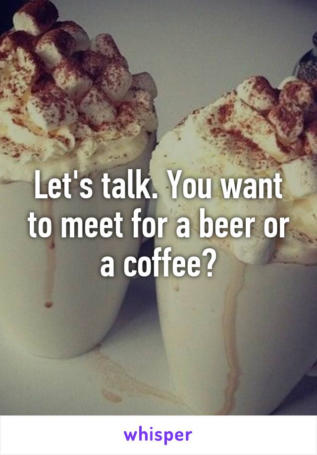 Let's talk. You want to meet for a beer or a coffee?