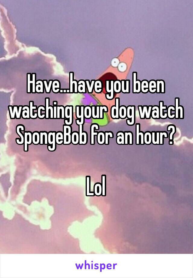 Have...have you been watching your dog watch SpongeBob for an hour? 

Lol