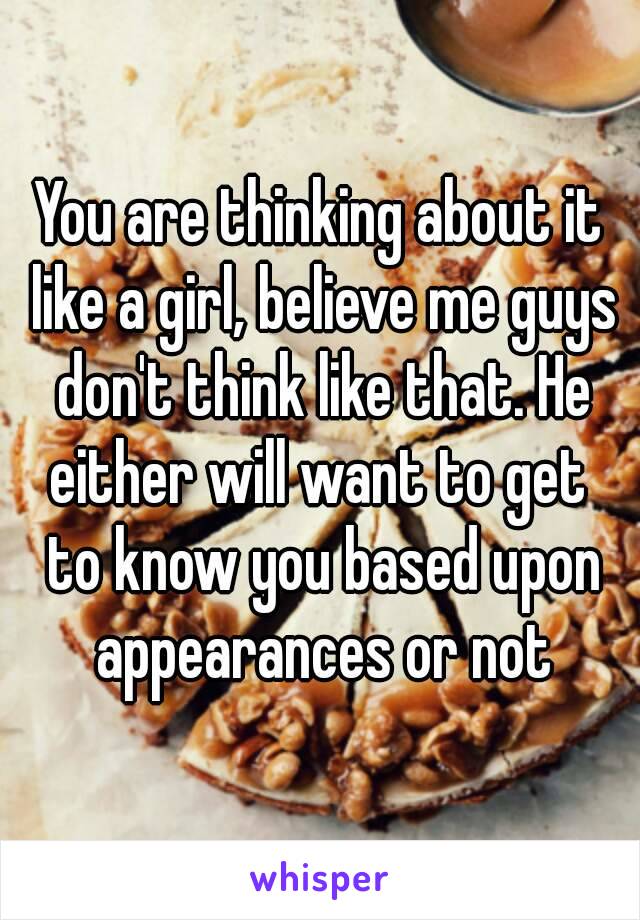 You are thinking about it like a girl, believe me guys don't think like that. He either will want to get  to know you based upon appearances or not