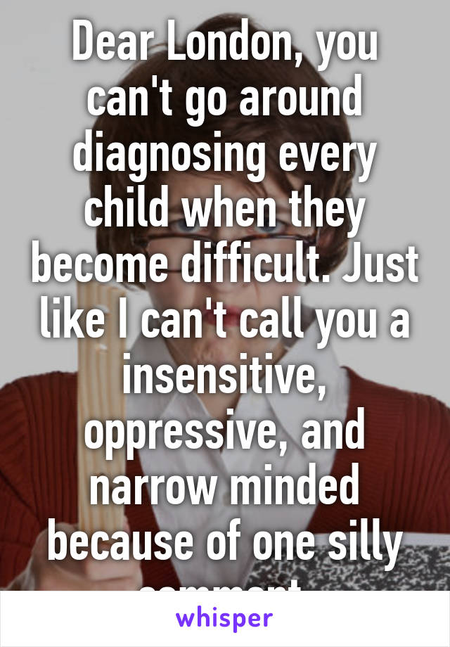 Dear London, you can't go around diagnosing every child when they become difficult. Just like I can't call you a insensitive, oppressive, and narrow minded because of one silly comment.