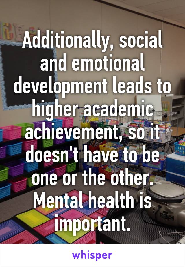 Additionally, social and emotional development leads to higher academic achievement, so it doesn't have to be one or the other. Mental health is important.