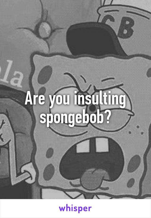 Are you insulting spongebob?