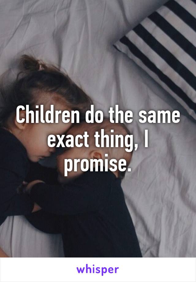 Children do the same exact thing, I promise.