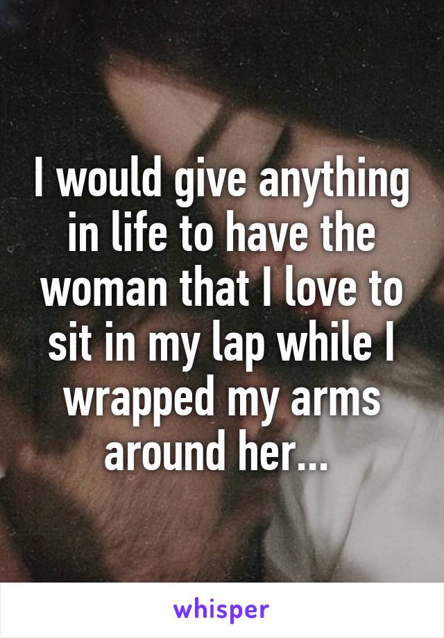 I would give anything in life to have the woman that I love to sit in my lap while I wrapped my arms around her... 