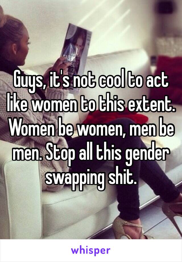 Guys, it's not cool to act like women to this extent. Women be women, men be men. Stop all this gender swapping shit. 