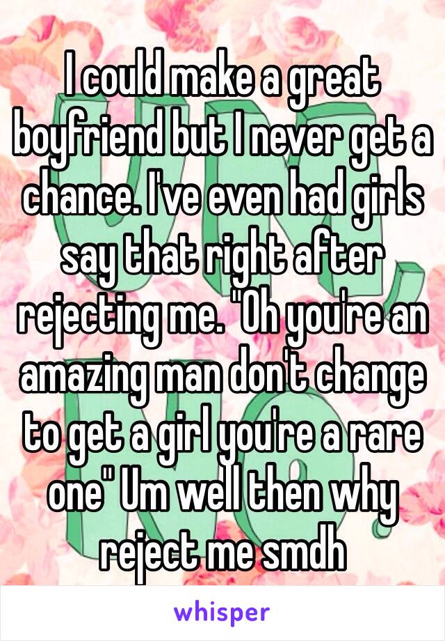 I could make a great boyfriend but I never get a chance. I've even had girls say that right after rejecting me. "Oh you're an amazing man don't change to get a girl you're a rare one" Um well then why reject me smdh