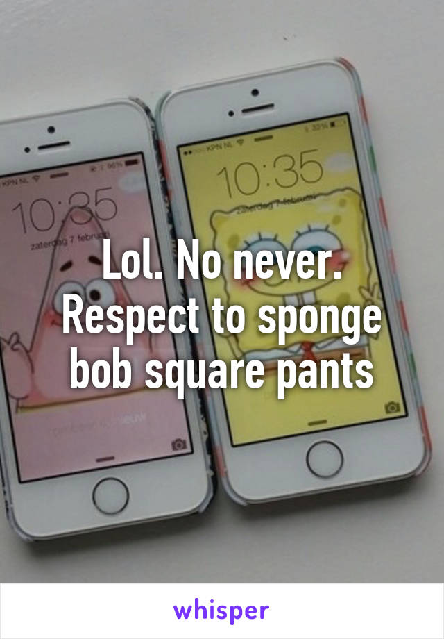 Lol. No never. Respect to sponge bob square pants