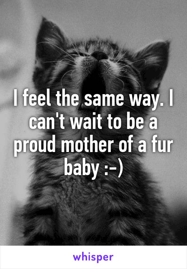 I feel the same way. I can't wait to be a proud mother of a fur baby :-)