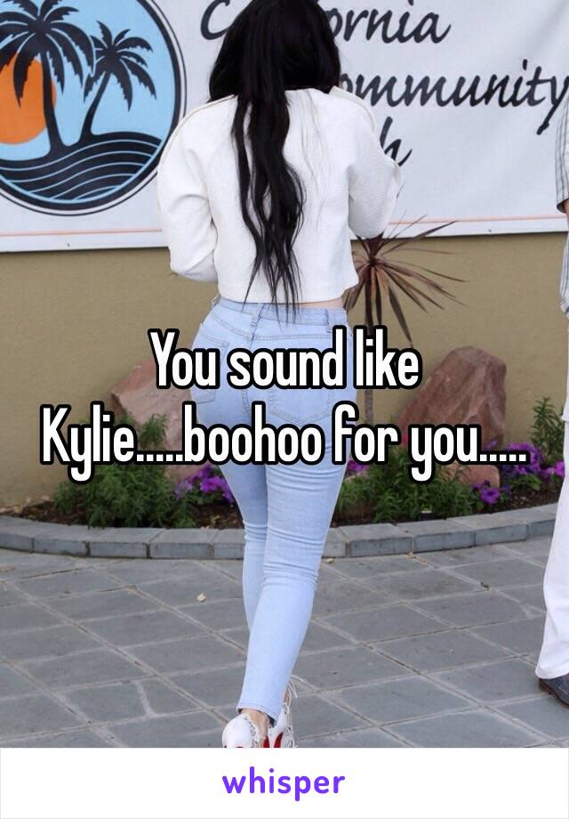 You sound like Kylie.....boohoo for you.....