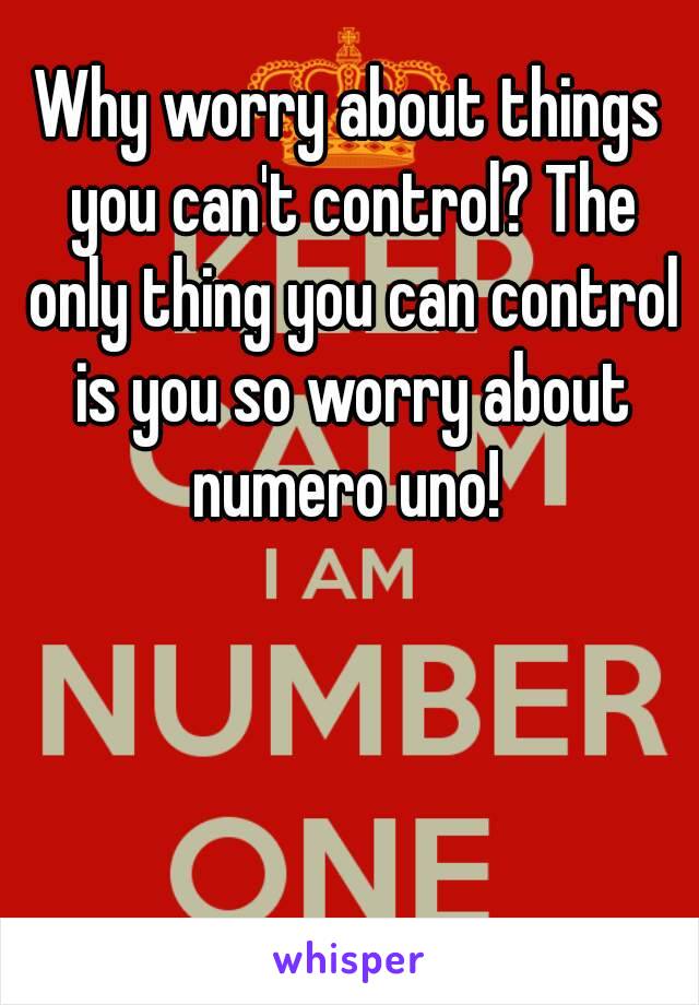 Why worry about things you can't control? The only thing you can control is you so worry about numero uno! 