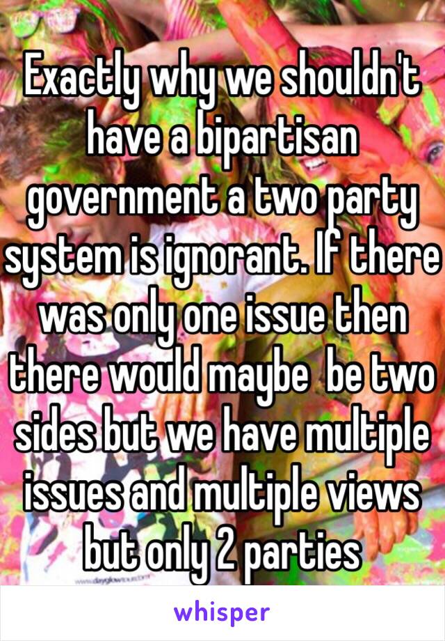 Exactly why we shouldn't have a bipartisan government a two party system is ignorant. If there was only one issue then there would maybe  be two sides but we have multiple issues and multiple views but only 2 parties