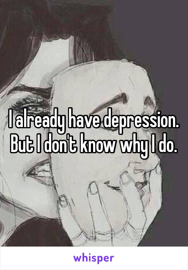 I already have depression. But I don't know why I do. 