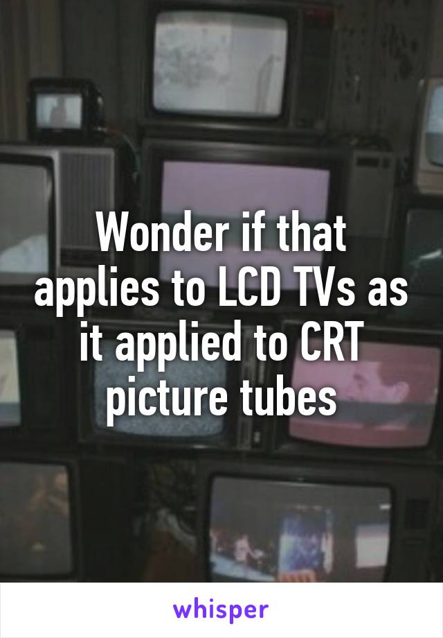 Wonder if that applies to LCD TVs as it applied to CRT picture tubes