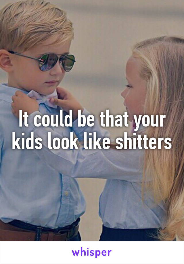 It could be that your kids look like shitters