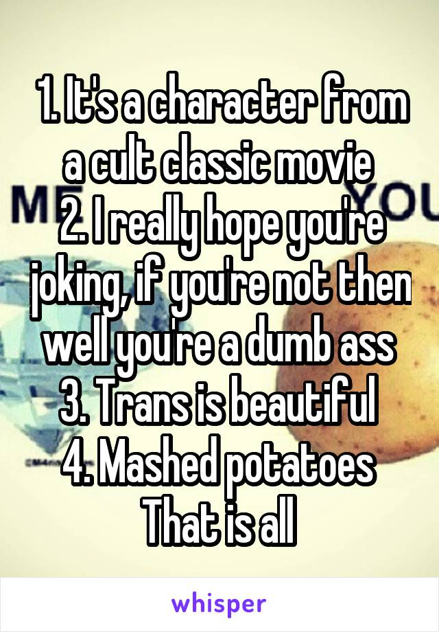 1. It's a character from a cult classic movie 
2. I really hope you're joking, if you're not then well you're a dumb ass 
3. Trans is beautiful 
4. Mashed potatoes 
That is all 