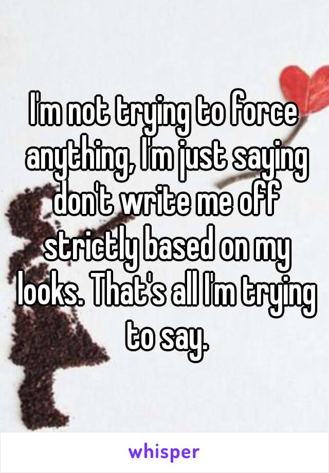 I'm not trying to force anything, I'm just saying don't write me off strictly based on my looks. That's all I'm trying to say.