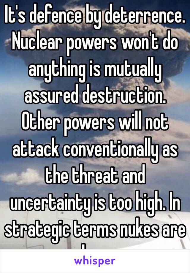 It's defence by deterrence. Nuclear powers won't do anything is mutually assured destruction. Other powers will not attack conventionally as the threat and uncertainty is too high. In strategic terms nukes are cheap.