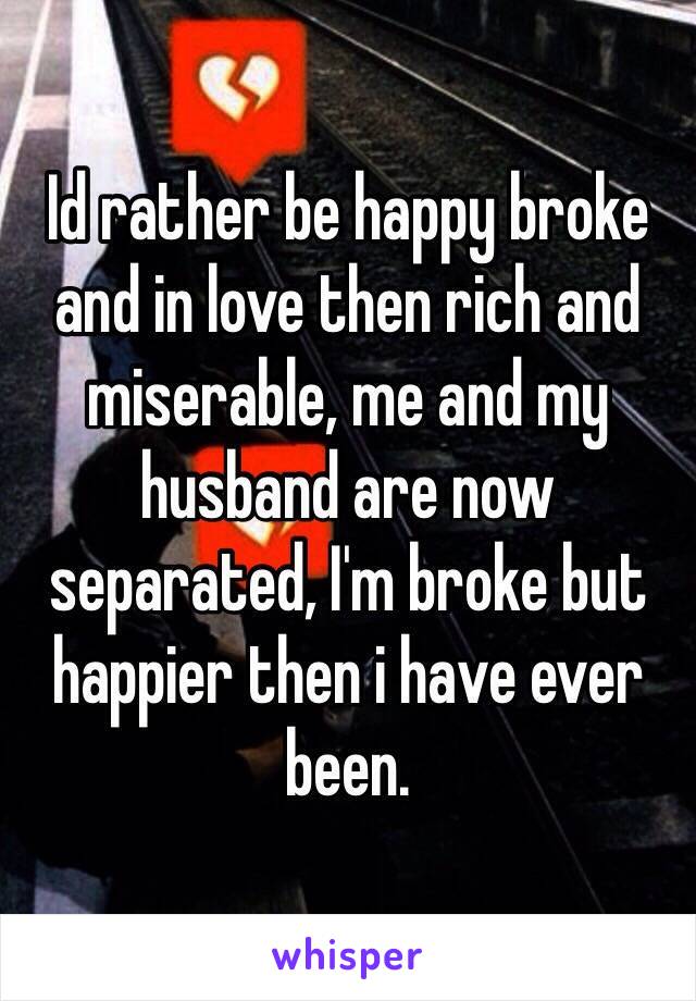 Id rather be happy broke and in love then rich and miserable, me and my husband are now separated, I'm broke but happier then i have ever been.