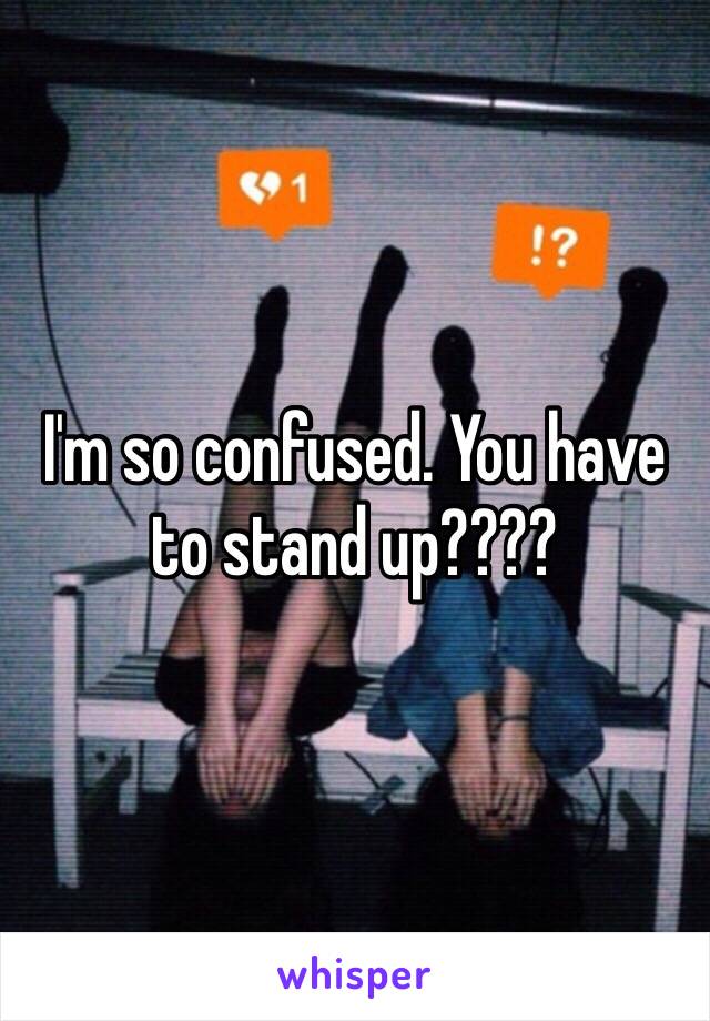 I'm so confused. You have to stand up????