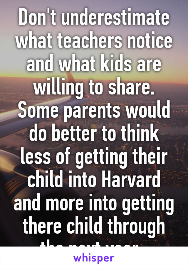 Don't underestimate what teachers notice and what kids are willing to share. Some parents would do better to think less of getting their child into Harvard and more into getting there child through the next year. 