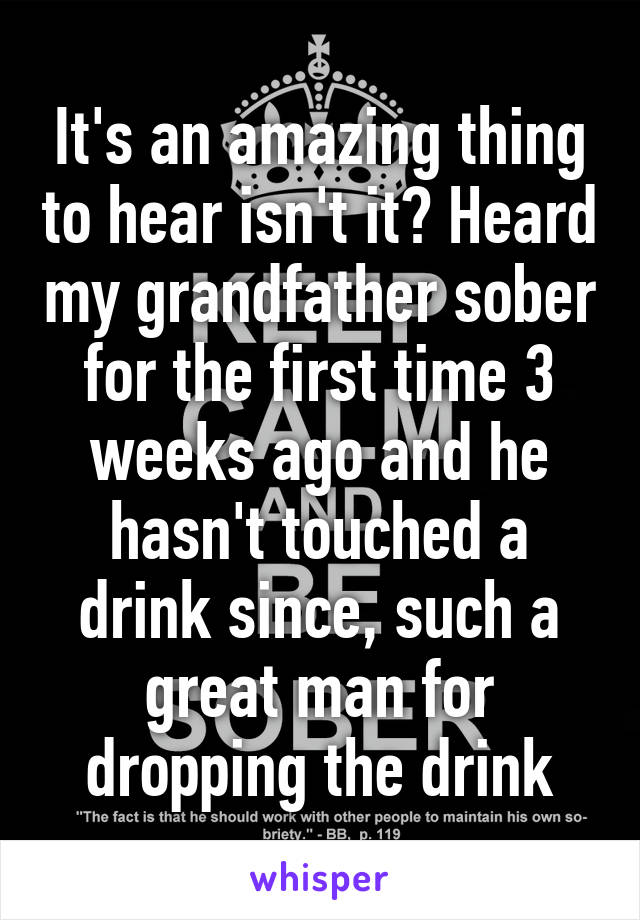 It's an amazing thing to hear isn't it? Heard my grandfather sober for the first time 3 weeks ago and he hasn't touched a drink since, such a great man for dropping the drink