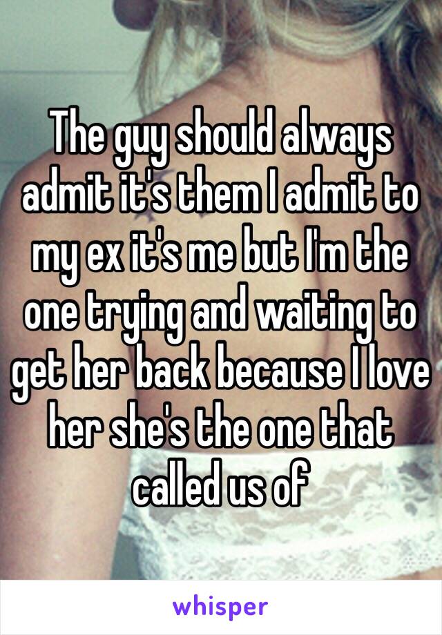 The guy should always admit it's them I admit to my ex it's me but I'm the one trying and waiting to get her back because I love her she's the one that called us of 