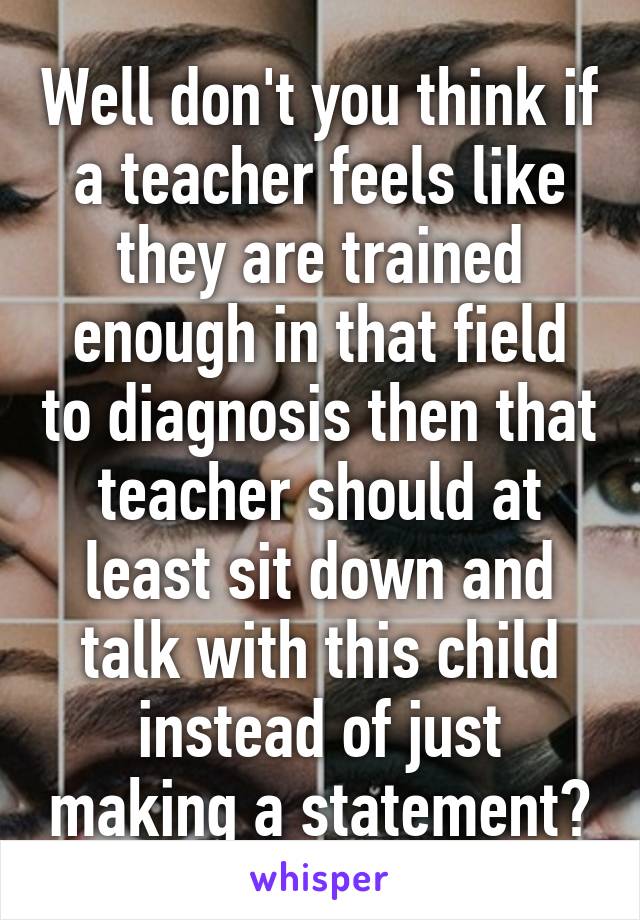 Well don't you think if a teacher feels like they are trained enough in that field to diagnosis then that teacher should at least sit down and talk with this child instead of just making a statement?