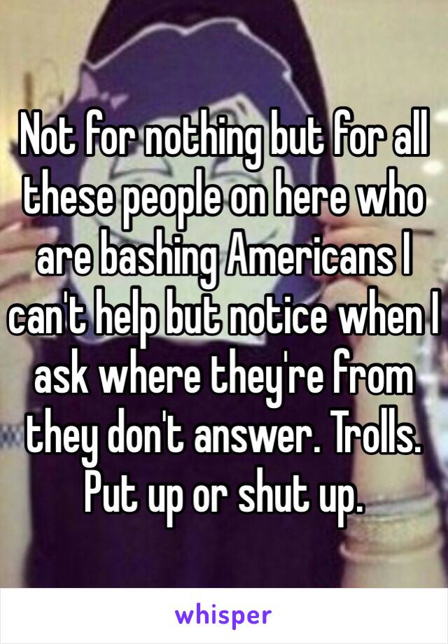 Not for nothing but for all these people on here who are bashing Americans I can't help but notice when I ask where they're from they don't answer. Trolls. Put up or shut up. 