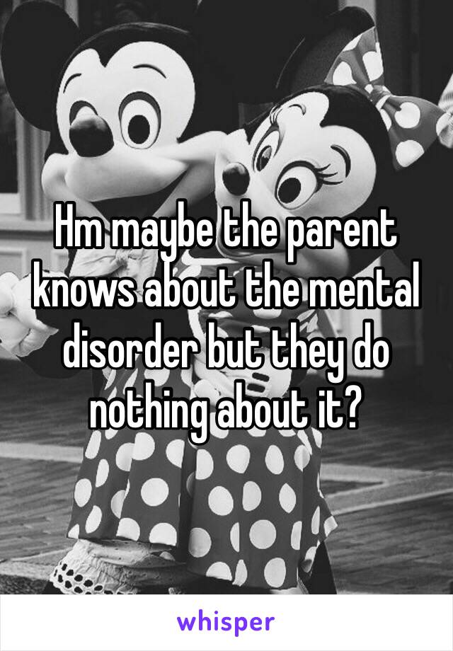 Hm maybe the parent knows about the mental disorder but they do nothing about it?