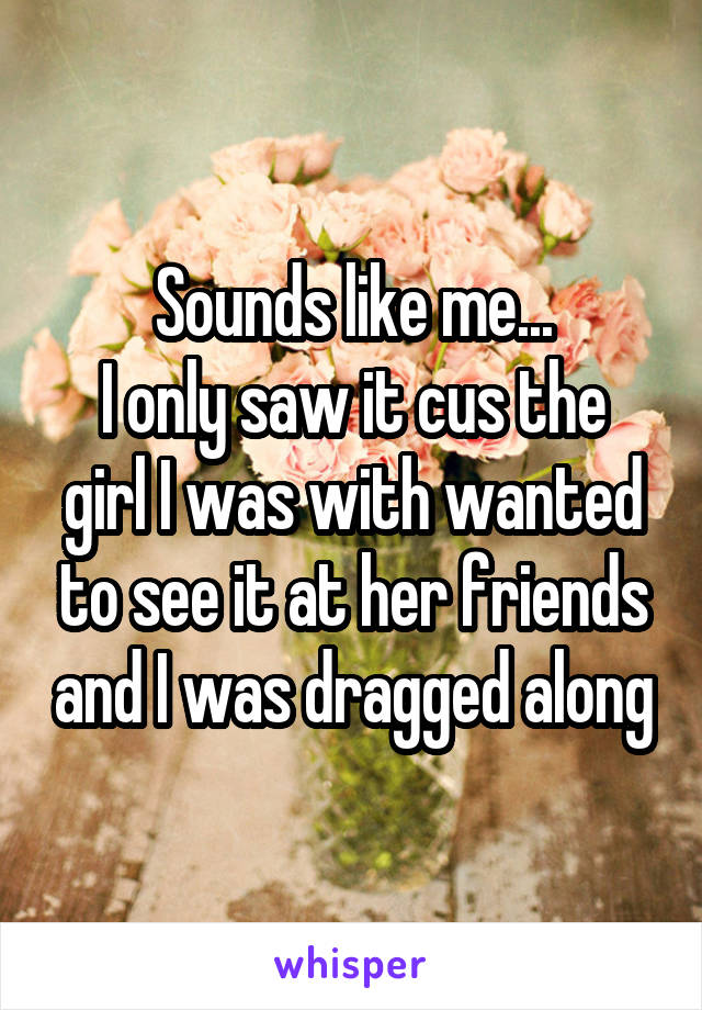 Sounds like me...
I only saw it cus the girl I was with wanted to see it at her friends and I was dragged along