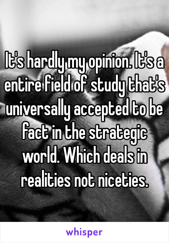 It's hardly my opinion. It's a entire field of study that's universally accepted to be fact in the strategic world. Which deals in realities not niceties. 