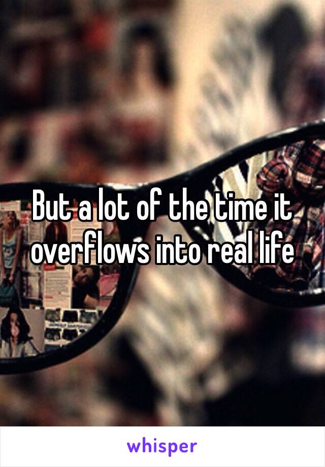 But a lot of the time it overflows into real life