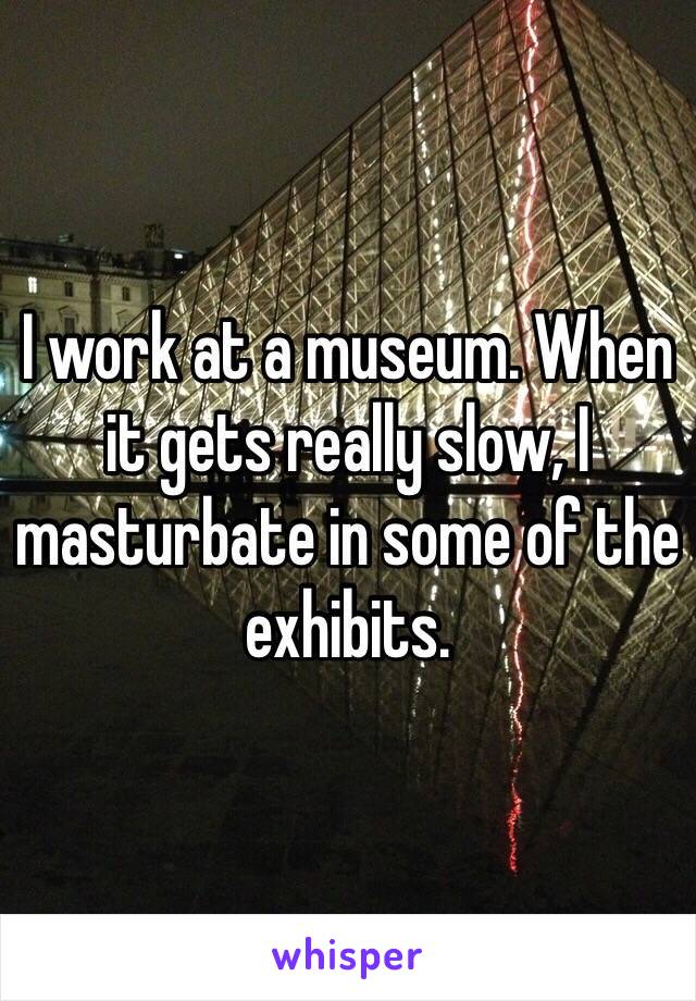 I work at a museum. When it gets really slow, I masturbate in some of the exhibits.