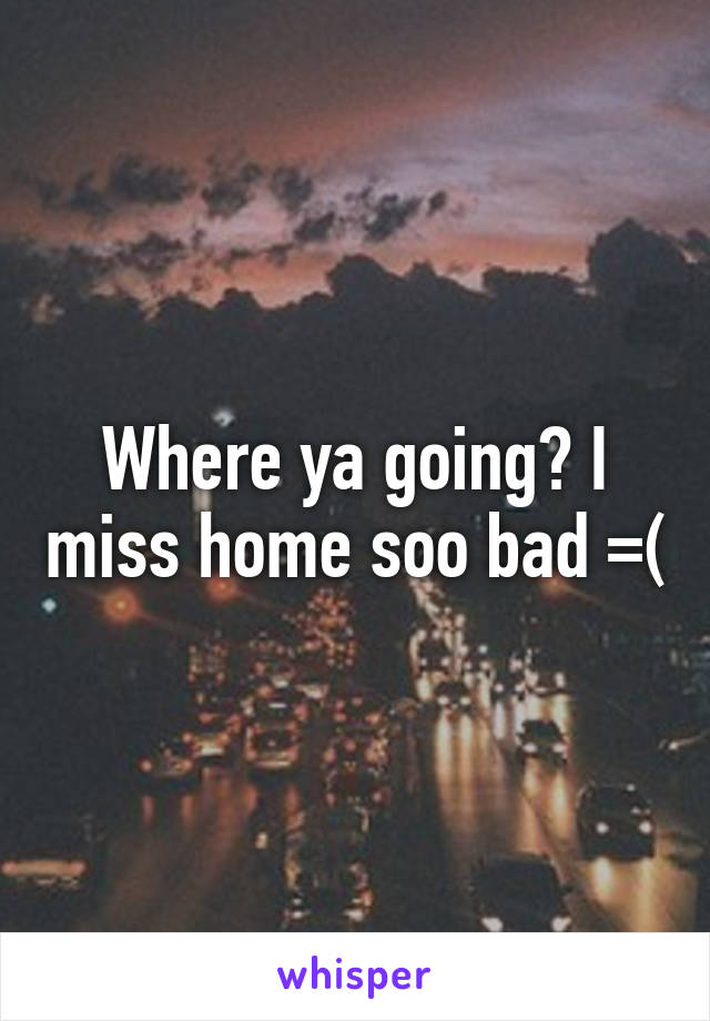 Where ya going? I miss home soo bad =(